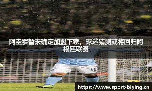阿圭罗暂未确定加盟下家，球迷猜测或将回归阿根廷联赛